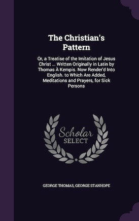 The Christian's Pattern: Or, a Treatise of the Imitation of Jesus Christ ... Written Originally in Latin by Thomas À Kempis. Now Render'd Into English. to Which Are Added, Meditations and Prayers, for Sick Persons