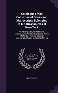 Catalogue of the Collection of Books and Manuscripts Belonging to Mr. Brayton Ives of New-York: Comprising: Early Printed Books, Americana, Illustrated French Books, Works of Standard Authors, Cl