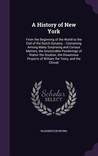 A History of New York: From the Beginning of the World to the End of the Dutch Dynasty. : Containing Among Many Surprising