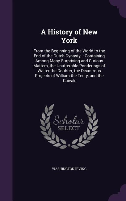 A History of New York: From the Beginning of the World to the End of the Dutch Dynasty. : Containing Among Many Surprising