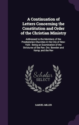 A Continuation of Letters Concerning the Constitution and Order of the Christian Ministry: Addressed to the Members of the Presbyterian Churches in the City of New-York: Being an Examination of the Strictures of the Rev. Drs. Bowden and Kemp, and the Rev