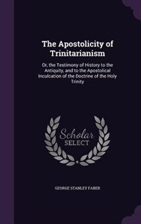 The Apostolicity of Trinitarianism: Or, the Testimony of History to the Antiquity, and to the Apostolical Inculcation of the Doctrine o