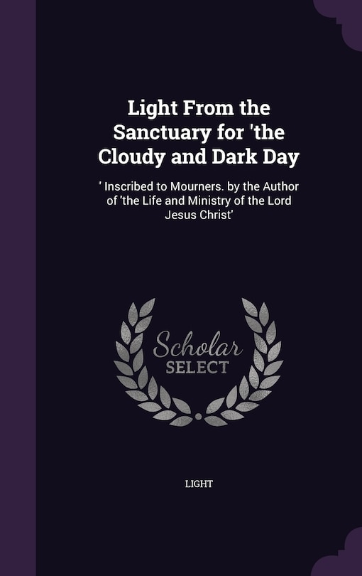 Light From the Sanctuary for 'the Cloudy and Dark Day: 'Inscribed to Mourners. by the Author of 'the Life and Ministry of the Lord Jesus Christ'