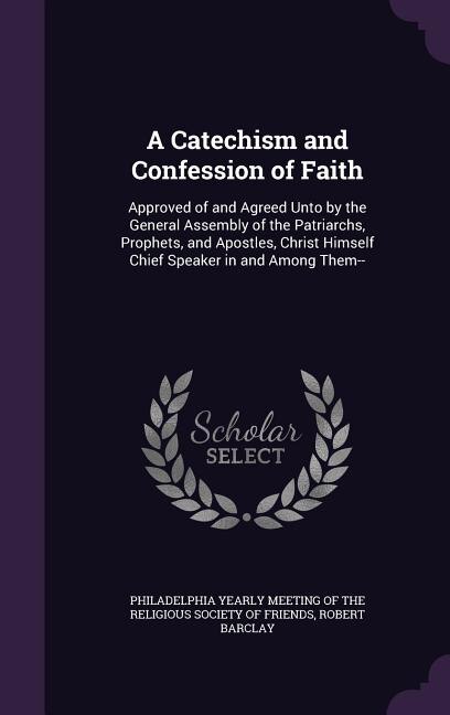 A Catechism and Confession of Faith: Approved of and Agreed Unto by the General Assembly of the Patriarchs, Prophets, and Apostles, Chri
