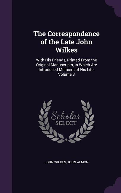 The Correspondence of the Late John Wilkes: With His Friends, Printed From the Original Manuscripts, in Which Are Introduced Memoirs of His Lif