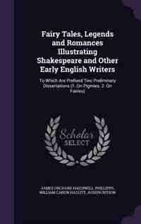 Fairy Tales, Legends and Romances Illustrating Shakespeare and Other Early English Writers: To Which Are Prefixed Two Preliminary Dissertations (1. On Pigmies. 2. On Fairies) by James Orchard Halliwell-phillipps