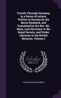 Front cover_Travels Through Germany, in a Series of Letters; Written in German by the Baron Riesbeck, and Translated by the Rev. Mr. Maty, Late Secretary to the Royal Society, and Under Librarian to the British Museum, Volume 1