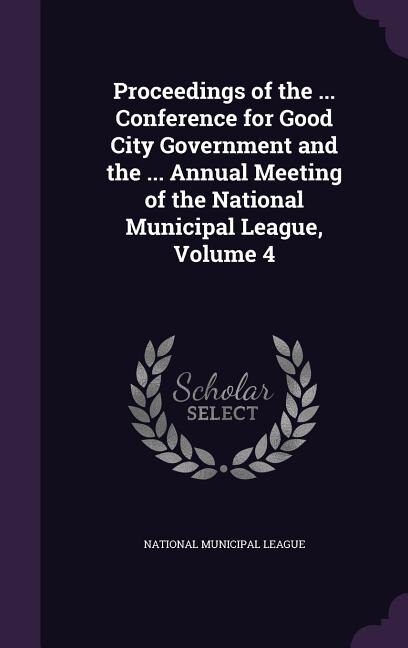 Proceedings of the ... Conference for Good City Government and the ... Annual Meeting of the National Municipal League, Volume 4