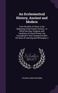 An Ecclesiastical History, Ancient and Modern: A From the Birth of Christ, to the Beginning of the Present Century : In Which the Rise, Progress,