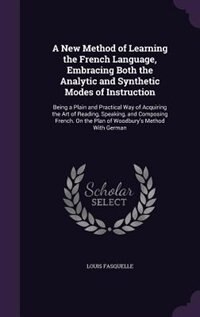 A New Method of Learning the French Language, Embracing Both the Analytic and Synthetic Modes of Instruction: Being a Plain and Practical Way of Acquiring the Art of Reading, Speaking, and Composing French. On