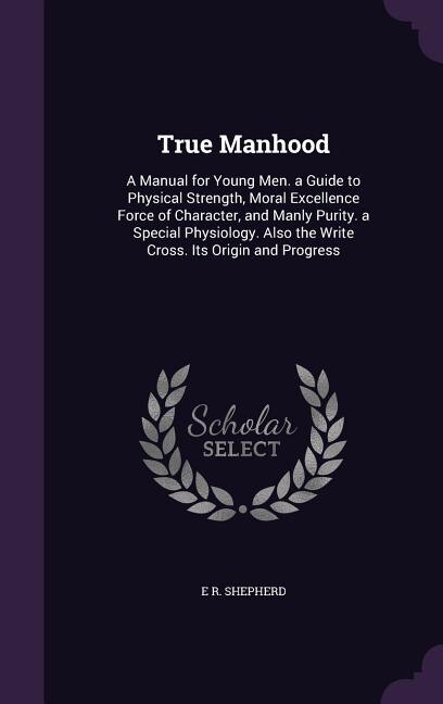 True Manhood: A Manual for Young Men. a Guide to Physical Strength, Moral Excellence Force of Character, and Manl
