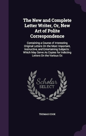 The New and Complete Letter Writer, Or, New Art of Polite Correspondence: Containing a Course of Interesting Original Letters On the Most Important, Instructive, and Entertaining Subjects: Which May Serve As Copies for Indicting Letters On the Various Oc