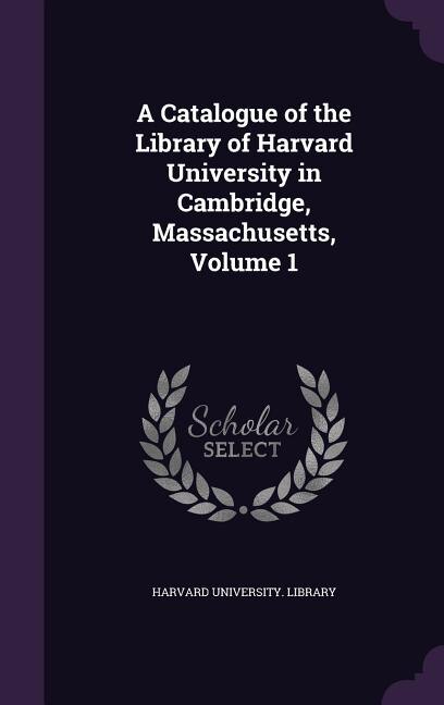 A Catalogue of the Library of Harvard University in Cambridge, Massachusetts, Volume 1