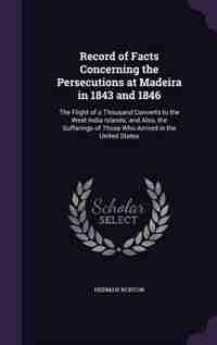 Record of Facts Concerning the Persecutions at Madeira in 1843 and 1846: The Flight of a Thousand Converts to the West India Islands; and Also, the Sufferings of Those Who de Herman Norton
