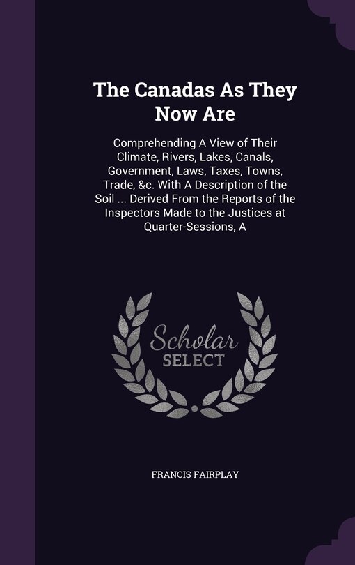 The Canadas As They Now Are: Comprehending A View of Their Climate, Rivers, Lakes, Canals, Government, Laws, Taxes, Towns, Trade, &c. With A Description of the Soil ... Derived From the Reports of the Inspectors Made to the Justices at Quarter-Sessions, A