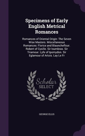 Specimens of Early English Metrical Romances: Romances of Oriental Origin: The Seven Wise Masters. Miscellaneous Romances: Florice and Blauncheflour. Robert of Cysille. Sir Isumbras. Sir Triamour. Lyfe of Ipomydon. Sir Eglamour of Artois. Lay Le Fr