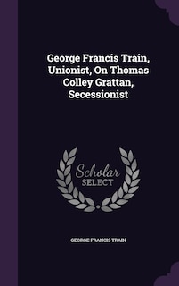 Front cover_George Francis Train, Unionist, On Thomas Colley Grattan, Secessionist