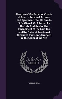 Front cover_Practice of the Superior Courts of Law, in Personal Actions, and Ejectment, Etc., So Far As It Is Altered, Or Affected by the Late Statutes for the Amendment of the Law, Etc. and the Rules of Court, and Decisions Thereon ; Arranged in the Order of the Nin