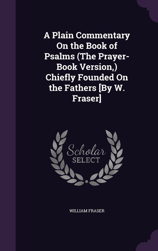 A Plain Commentary On the Book of Psalms (The Prayer-Book Version, ) Chiefly Founded On the Fathers [By W. Fraser]