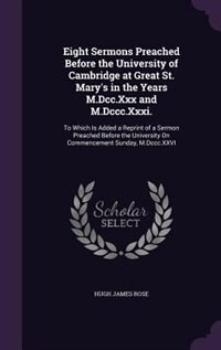 Eight Sermons Preached Before the University of Cambridge at Great St. Mary's in the Years M.Dcc.Xxx and M.Dccc.Xxxi.: To Which Is Added a Reprint of a Sermon Preached Before the University On Commencement Sunday, M.Dc