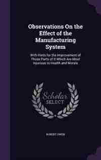 Observations On the Effect of the Manufacturing System: With Hints for the Improvement of Those Parts of It Which Are Most Injurious to Health and Morals by Robert Owen