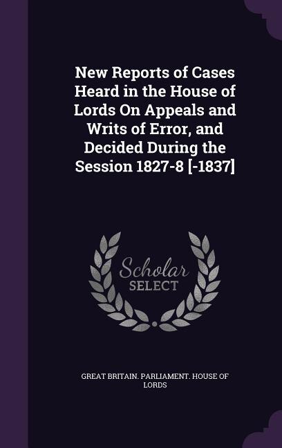 Front cover_New Reports of Cases Heard in the House of Lords On Appeals and Writs of Error, and Decided During the Session 1827-8 [-1837]