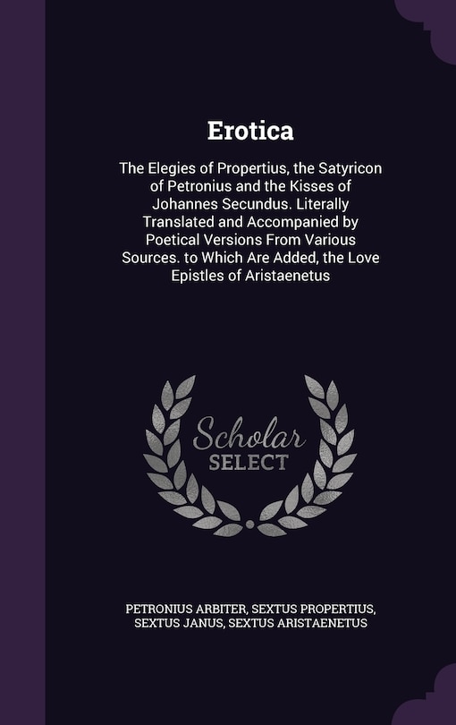 Erotica: The Elegies of Propertius, the Satyricon of Petronius and the Kisses of Johannes Secundus. Literally Translated and Accompanied by Poetical Versions From Various Sources. to Which Are Added, the Love Epistles of Aristaenetus