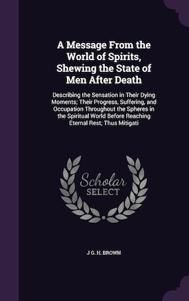 A Message From the World of Spirits, Shewing the State of Men After Death: Describing the Sensation in Their Dying Moments; Their Progress, Suffering, and Occupation Throughout the Spheres in the Spiritual World Before Reaching Eternal Rest; Thus Mitigati