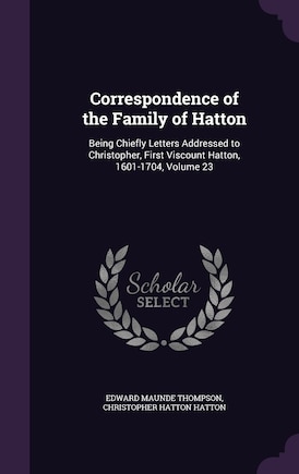 Correspondence of the Family of Hatton: Being Chiefly Letters Addressed to Christopher, First Viscount Hatton, 1601-1704, Volume 23