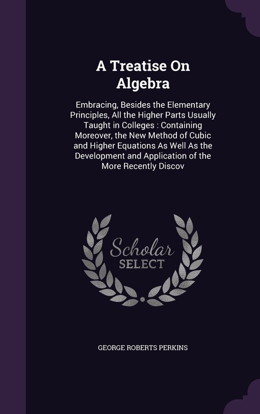 A Treatise On Algebra: Embracing, Besides the Elementary Principles, All the Higher Parts Usually Taught in Colleges: Containing Moreover, the New Method of Cubic and Higher Equations As Well As the Development and Application of the More Recently Discov