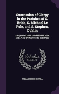 Succession of Clergy in the Parishes of S. Bride, S. Michael Le Pole, and S. Stephen, Dublin: An Appendix From the Preacher's Book, and a Note On Dean Swift's Birth-Place