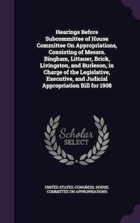 Front cover_Hearings Before Subcommittee of House Committee On Appropriations, Consisting of Messrs. Bingham, Littauer, Brick, Livingston, and Burleson, in Charge of the Legislative, Executive, and Judicial Appropriation Bill for 1908