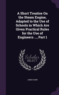 Front cover_A Short Treatise On the Steam Engine, Adapted to the Use of Schools in Which Are Given Practical Rules for the Use of Engineers ..., Part 1