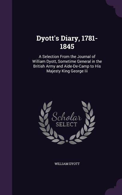 Dyott's Diary, 1781-1845: A Selection From the Journal of William Dyott, Sometime General in the British Army and Aide-De-Cam