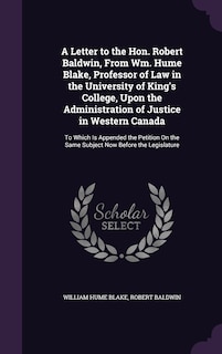 A Letter to the Hon. Robert Baldwin, From Wm. Hume Blake, Professor of Law in the University of King's College, Upon the Administration of Justice in Western Canada: To Which Is Appended the Petition On the Same Subject Now Before the Legislature