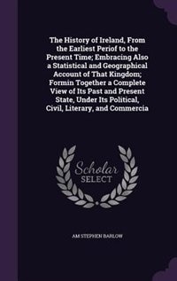 The History of Ireland, From the Earliest Periof to the Present Time; Embracing Also a Statistical and Geographical Account of That Kingdom; Formin Together a Complete View of Its Past and Present State, Under Its Political, Civil, Literary, and Commercia