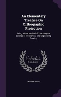 An Elementary Treatise On Orthogiaphic Projection: Being a New Method of Teaching the Science of Mechanical and Engineering Drawing