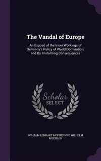 The Vandal of Europe: An Exposé of the Inner Workings of Germany's Policy of World Domination, and Its Brutalizing Conseq