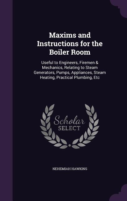 Maxims and Instructions for the Boiler Room: Useful to Engineers, Firemen & Mechanics, Relating to Steam Generators, Pumps, Appliances, Steam He