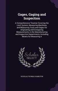 Gages, Gaging and Inspection: A Comprehensive Treatise Covering the Limit System, Measuring Machines, and Measuring Tools and Gag