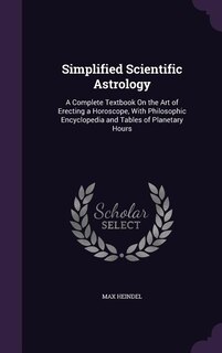 Simplified Scientific Astrology: A Complete Textbook On the Art of Erecting a Horoscope, With Philosophic Encyclopedia and Tables of