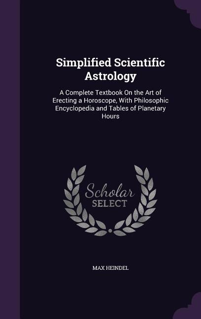 Simplified Scientific Astrology: A Complete Textbook On the Art of Erecting a Horoscope, With Philosophic Encyclopedia and Tables of