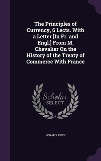 The Principles of Currency, 6 Lects. With a Letter [In Fr. and Engl.] From M. Chevalier On the History of the Treaty of Commerce With France