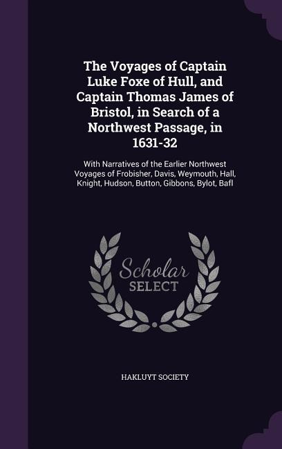 The Voyages of Captain Luke Foxe of Hull, and Captain Thomas James of Bristol, in Search of a Northwest Passage, in 1631-32: With Narratives of the Earlier Northwest Voyages of Frobisher, Davis, Weymouth, Hall, Knight, Hudso