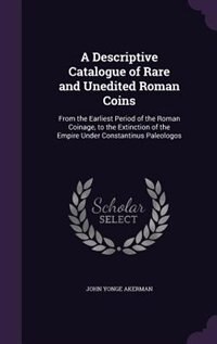 A Descriptive Catalogue of Rare and Unedited Roman Coins: From the Earliest Period of the Roman Coinage, to the Extinction of the Empire Under Constantinus P