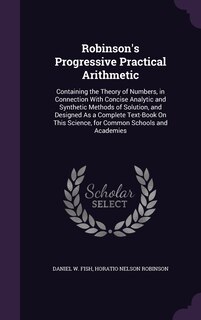 Robinson's Progressive Practical Arithmetic: Containing the Theory of Numbers, in Connection With Concise Analytic and Synthetic Methods of Solution, and Designed As a Complete Text-Book On This Science, for Common Schools and Academies