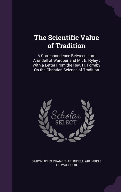 The Scientific Value of Tradition: A Correspondence Between Lord Arundell of Wardour and Mr. E. Ryley: With a Letter From the Rev. H. Formby On the Christian Science of Tradition