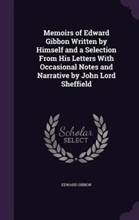 Memoirs of Edward Gibbon Written by Himself and a Selection From His Letters With Occasional Notes and Narrative by John Lord Sheffield