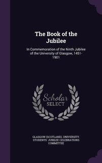 The Book of the Jubilee: In Commemoration of the Ninth Jubilee of the University of Glasgow, 1451-1901