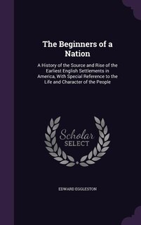 The Beginners of a Nation: A History of the Source and Rise of the Earliest English Settlements in America, With Special Refer